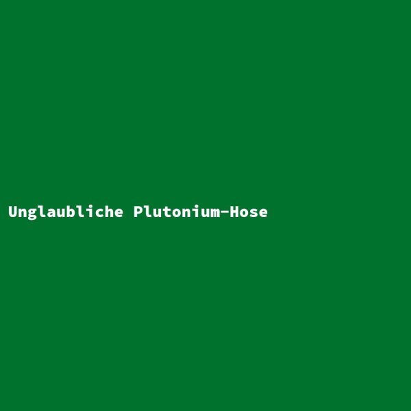 Unglaubliche Plutonium-Hose